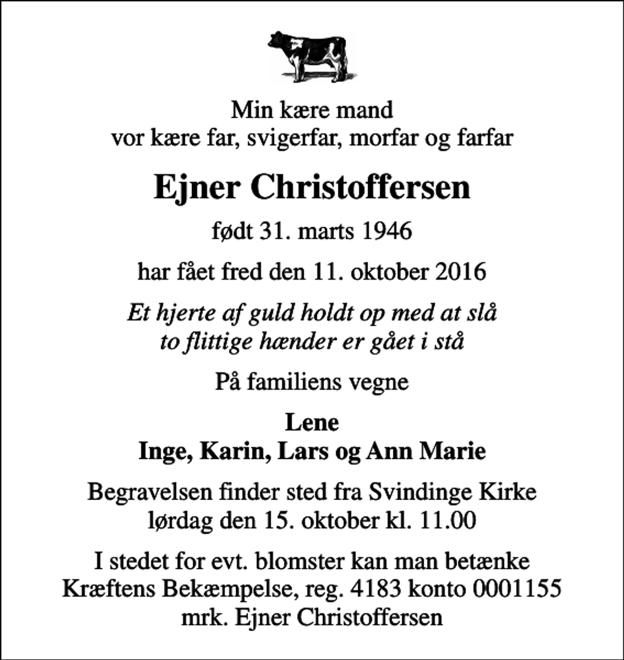 <p>Min kære mand vor kære far, svigerfar, morfar og farfar<br />Ejner Christoffersen<br />født 31. marts 1946<br />har fået fred den 11. oktober 2016<br />Et hjerte af guld holdt op med at slå to flittige hænder er gået i stå<br />På familiens vegne<br />Lene Inge, Karin, Lars og Ann Marie<br />Begravelsen finder sted fra Svindinge Kirke lørdag den 15. oktober kl. 11.00<br />I stedet for evt. blomster kan man betænke<br />Kræftens Bekæmpelse reg.4183konto0001155mrk. Ejner<br />Christoffersen</p>