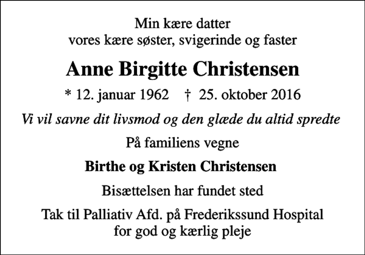 <p>Min kære datter vores kære søster, svigerinde og faster<br />Anne Birgitte Christensen<br />* 12. januar 1962 ✝ 25. oktober 2016<br />Vi vil savne dit livsmod og den glæde du altid spredte<br />På familiens vegne<br />Birthe og Kristen Christensen<br />Bisættelsen har fundet sted<br />Tak til Palliativ Afd. på Frederikssund Hospital for god og kærlig pleje</p>