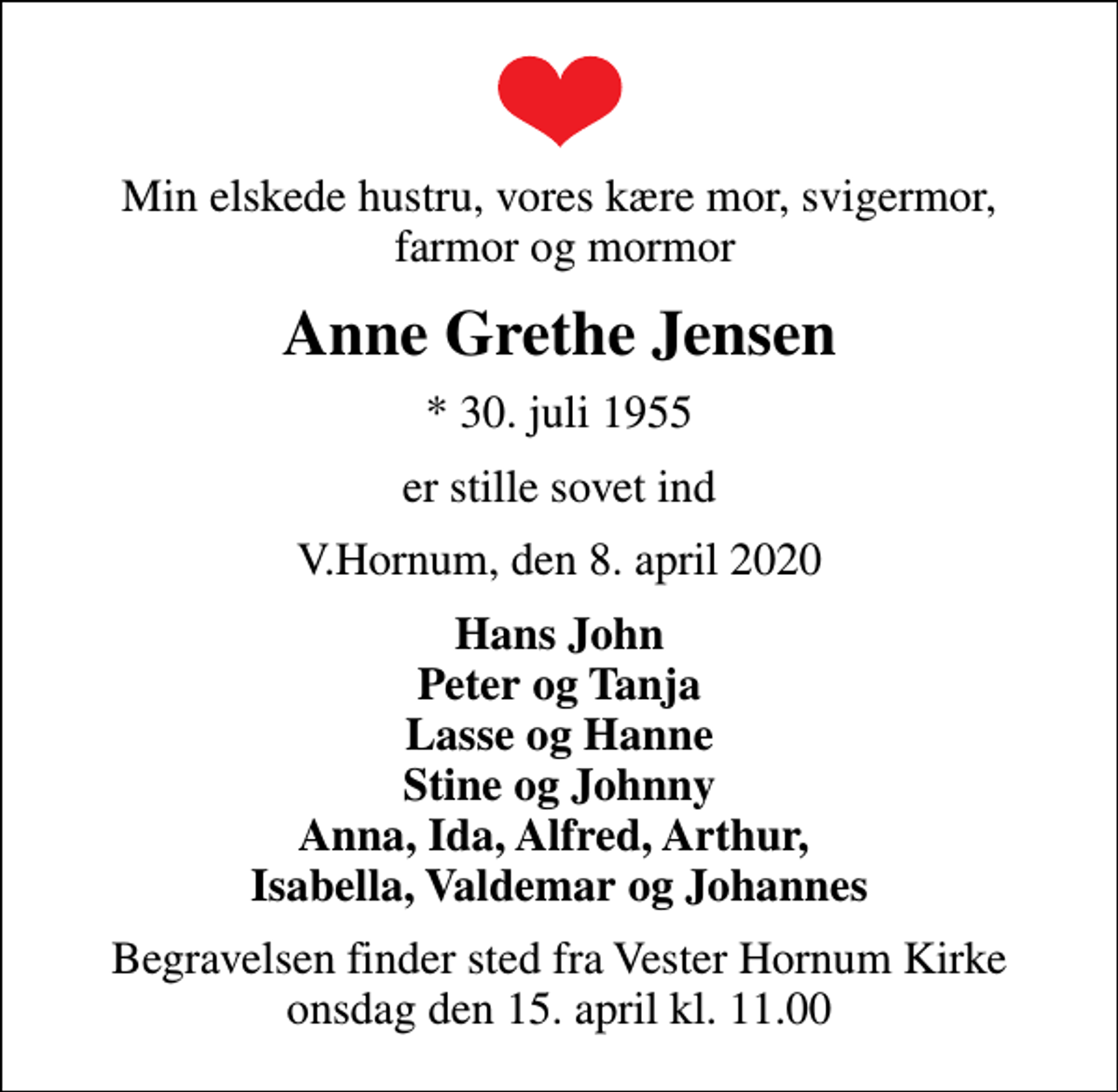 <p>Min elskede hustru, vores kære mor, svigermor, farmor og mormor<br />Anne Grethe Jensen<br />* 30. juli 1955<br />er stille sovet ind<br />V.Hornum, den 8. april 2020<br />Hans John Peter og Tanja Lasse og Hanne Stine og Johnny Anna, Ida, Alfred, Arthur, Isabella, Valdemar og Johannes<br />Begravelsen finder sted fra Vester Hornum Kirke onsdag den 15. april kl. 11.00</p>