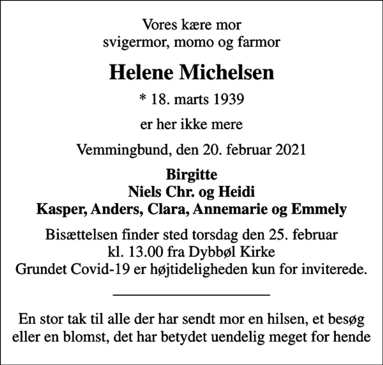 <p>Vores kære mor svigermor, momo og farmor<br />Helene Michelsen<br />* 18. marts 1939<br />er her ikke mere<br />Vemmingbund, den 20. februar 2021<br />Birgitte Niels Chr. og Heidi Kasper, Anders, Clara, Annemarie og Emmely<br />Bisættelsen finder sted torsdag den 25. februar kl. 13.00 fra Dybbøl Kirke Grundet Covid-19 er højtideligheden kun for inviterede.<br />En stor tak til alle der har sendt mor en hilsen, et besøg eller en blomst, det har betydet uendelig meget for hende</p>