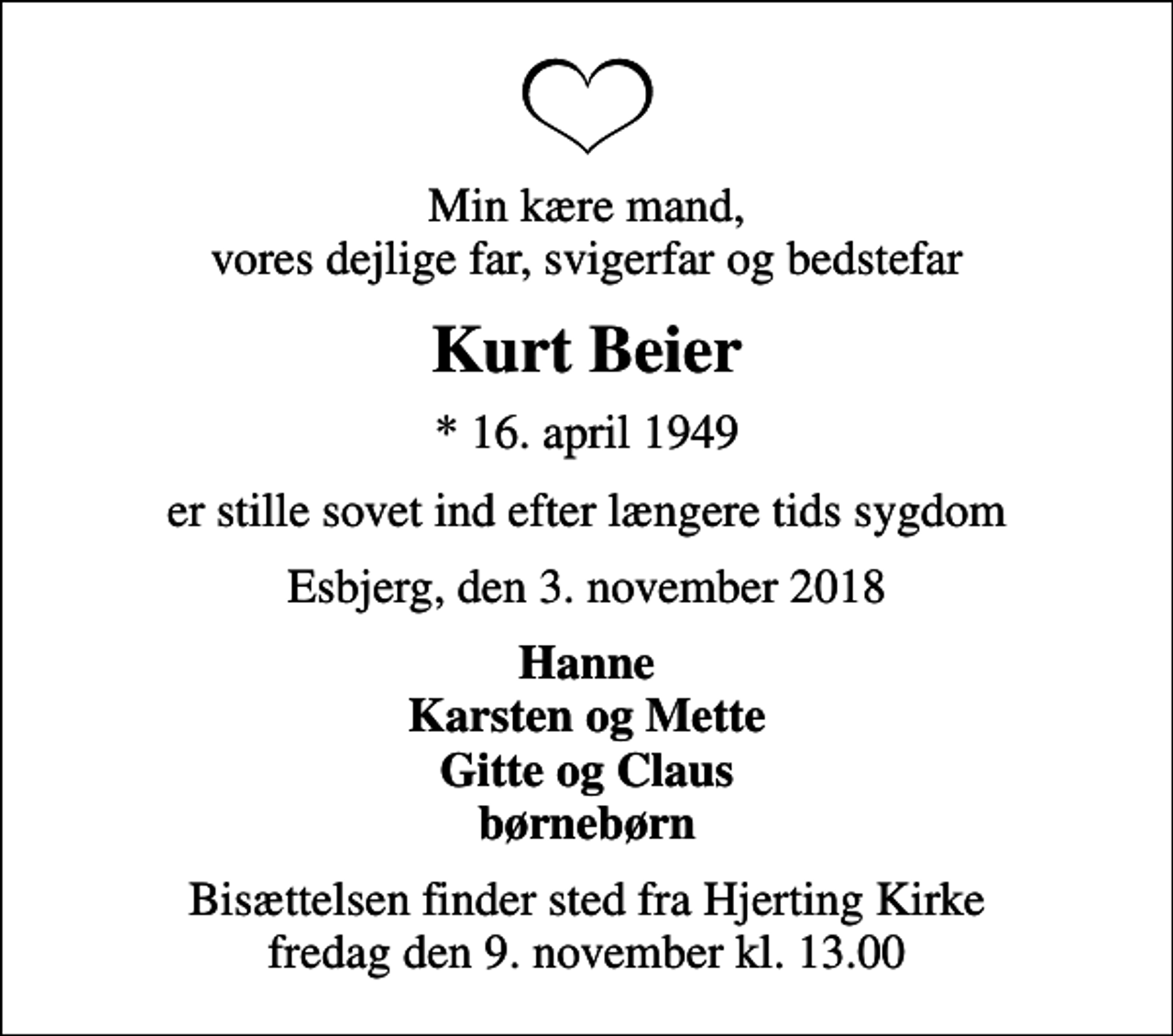 <p>Min kære mand, vores dejlige far, svigerfar og bedstefar<br />Kurt Beier<br />* 16. april 1949<br />er stille sovet ind efter længere tids sygdom<br />Esbjerg, den 3. november 2018<br />Hanne Karsten og Mette Gitte og Claus børnebørn<br />Bisættelsen finder sted fra Hjerting Kirke fredag den 9. november kl. 13.00</p>