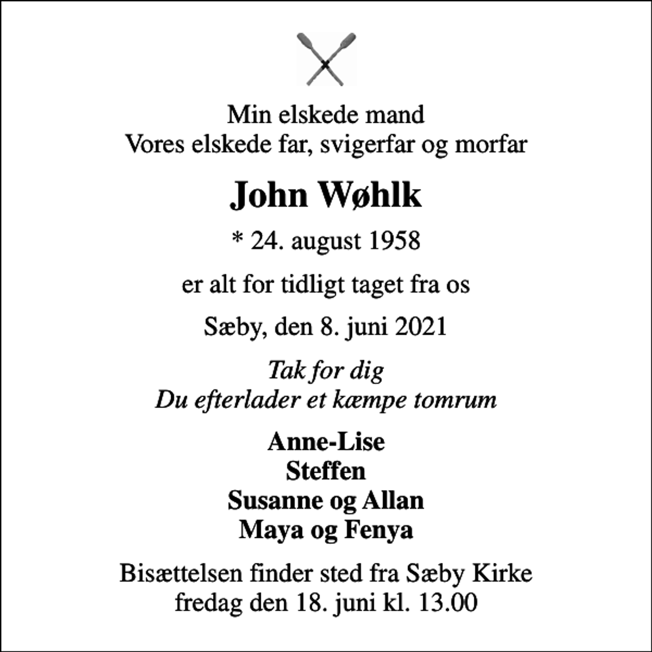 <p>Min elskede mand Vores elskede far, svigerfar og morfar<br />John Wøhlk<br />* 24. august 1958<br />er alt for tidligt taget fra os<br />Sæby, den 8. juni 2021<br />Tak for dig Du efterlader et kæmpe tomrum<br />Anne-Lise Steffen Susanne og Allan Maya og Fenya<br />Bisættelsen finder sted fra Sæby Kirke fredag den 18. juni kl. 13.00</p>
