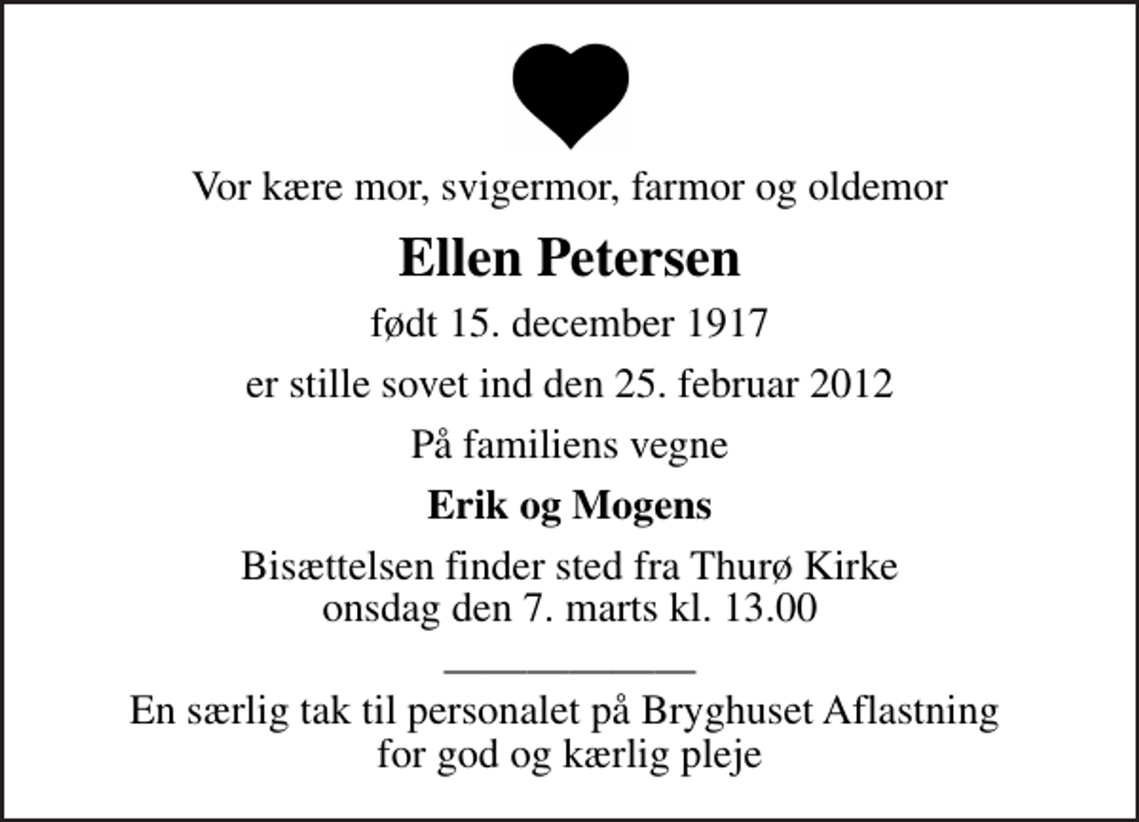 <p>Vor kære mor, svigermor, farmor og oldemor<br />Ellen Petersen<br />født 15. december 1917<br />er stille sovet ind den 25. februar 2012<br />På familiens vegne<br />Erik og Mogens<br />Bisættelsen finder sted fra Thurø Kirke onsdag den 7. marts kl. 13.00<br />En særlig tak til personalet på Bryghuset Aflastning for god og kærlig pleje</p>