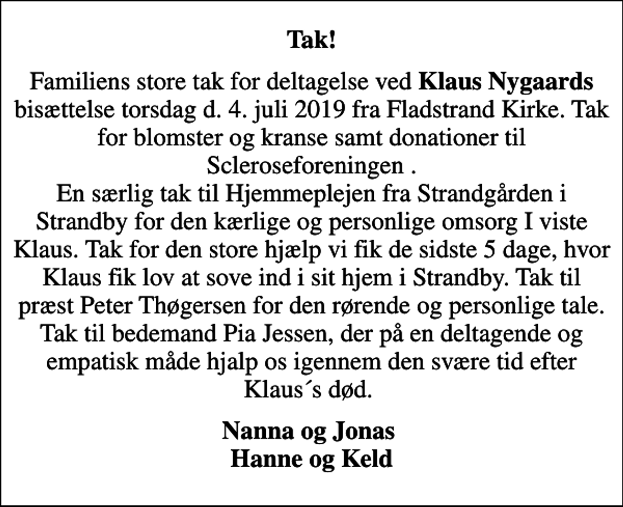 <p>Tak!<br />Familiens store tak for deltagelse ved <em>Klaus Nygaards</em> bisættelse torsdag d. 4. juli 2019 fra Fladstrand Kirke. Tak for blomster og kranse samt donationer til Scleroseforeningen . En særlig tak til Hjemmeplejen fra Strandgården i Strandby for den kærlige og personlige omsorg I viste Klaus. Tak for den store hjælp vi fik de sidste 5 dage, hvor Klaus fik lov at sove ind i sit hjem i Strandby. Tak til præst Peter Thøgersen for den rørende og personlige tale. Tak til bedemand Pia Jessen, der på en deltagende og empatisk måde hjalp os igennem den svære tid efter Klaus´s død.<br />Nanna og Jonas Hanne og Keld</p>