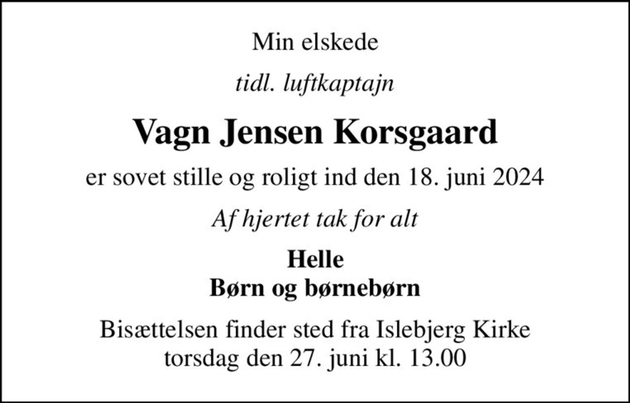 Min elskede
tidl. luftkaptajn
Vagn Jensen Korsgaard
er sovet stille og roligt ind den 18. juni 2024
Af hjertet tak for alt
Helle Børn og børnebørn
Bisættelsen finder sted fra Islebjerg Kirke  torsdag den 27. juni kl. 13.00