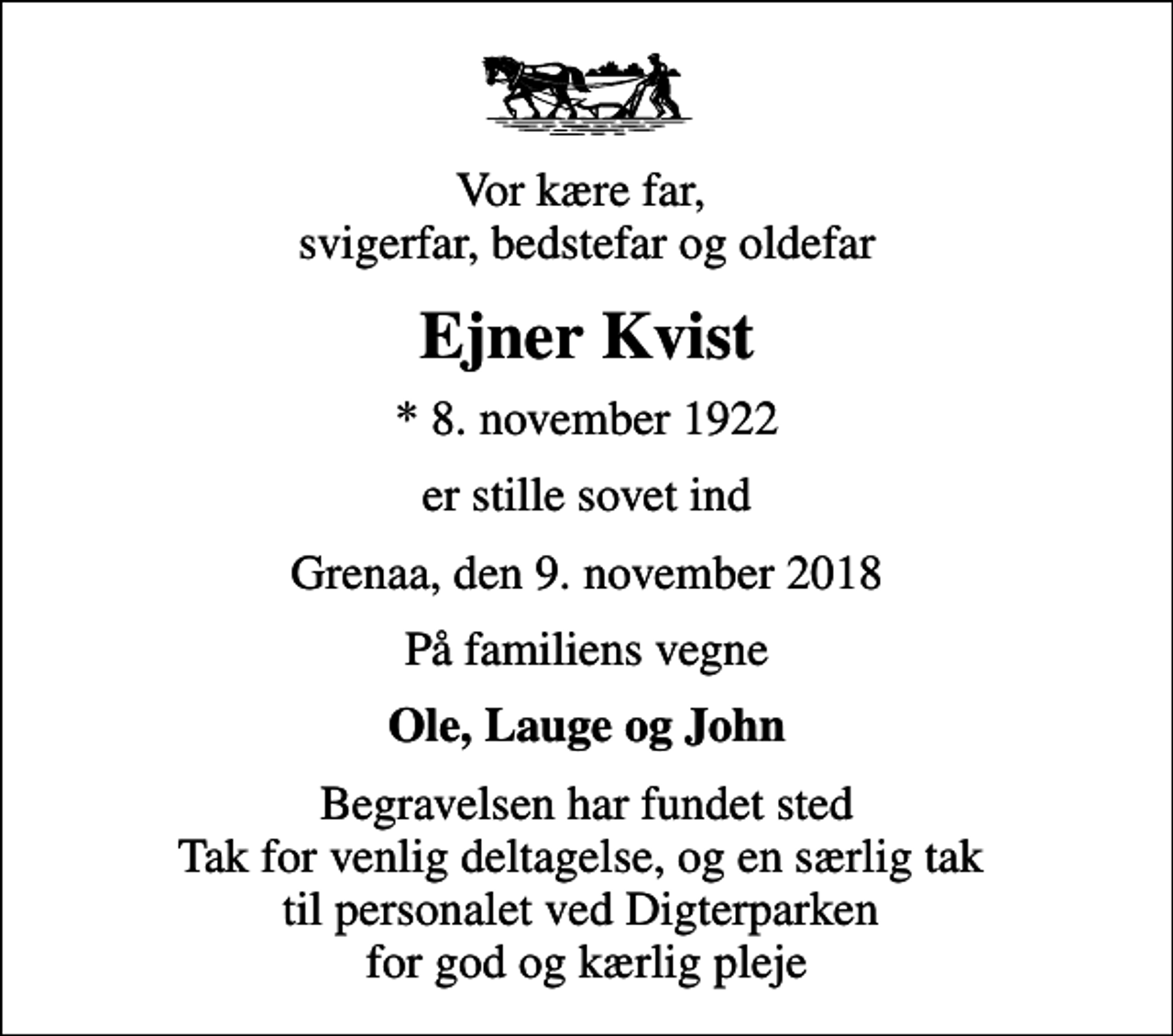 <p>Vor kære far, svigerfar, bedstefar og oldefar<br />Ejner Kvist<br />* 8. november 1922<br />er stille sovet ind<br />Grenaa, den 9. november 2018<br />På familiens vegne<br />Ole, Lauge og John<br />Begravelsen har fundet sted Tak for venlig deltagelse, og en særlig tak til personalet ved Digterparken for god og kærlig pleje</p>