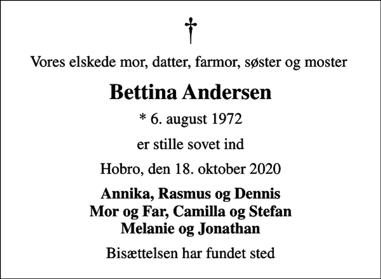 <p>Vores elskede mor, datter, farmor, søster og moster<br />Bettina Andersen<br />* 6. august 1972<br />er stille sovet ind<br />Hobro, den 18. oktober 2020<br />Annika, Rasmus og Dennis Mor og Far, Camilla og Stefan Melanie og Jonathan<br />Bisættelsen har fundet sted</p>