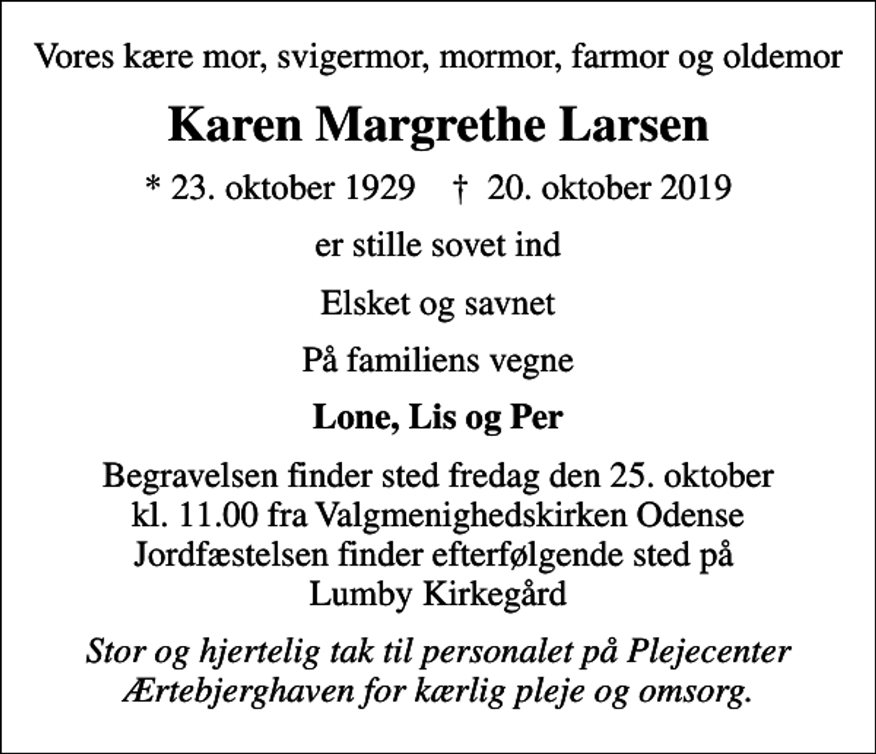 <p>Vores kære mor, svigermor, mormor, farmor og oldemor<br />Karen Margrethe Larsen<br />* 23. oktober 1929 ✝ 20. oktober 2019<br />er stille sovet ind<br />Elsket og savnet<br />På familiens vegne<br />Lone, Lis og Per<br />Begravelsen finder sted fredag den 25. oktober kl. 11.00 fra Valgmenighedskirken Odense Jordfæstelsen finder efterfølgende sted på Lumby Kirkegård<br />Stor og hjertelig tak til personalet på Plejecenter Ærtebjerghaven for kærlig pleje og omsorg.</p>