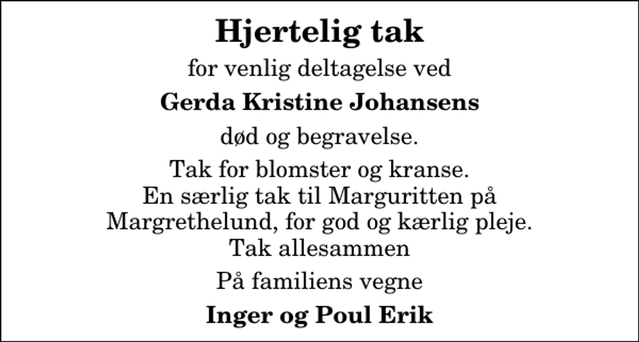 <p>Hjertelig tak<br />for venlig deltagelse ved<br />Gerda Kristine Johansens<br />død og begravelse.<br />Tak for blomster og kranse. En særlig tak til Marguritten på Margrethelund, for god og kærlig pleje. Tak allesammen<br />På familiens vegne<br />Inger og Poul Erik</p>