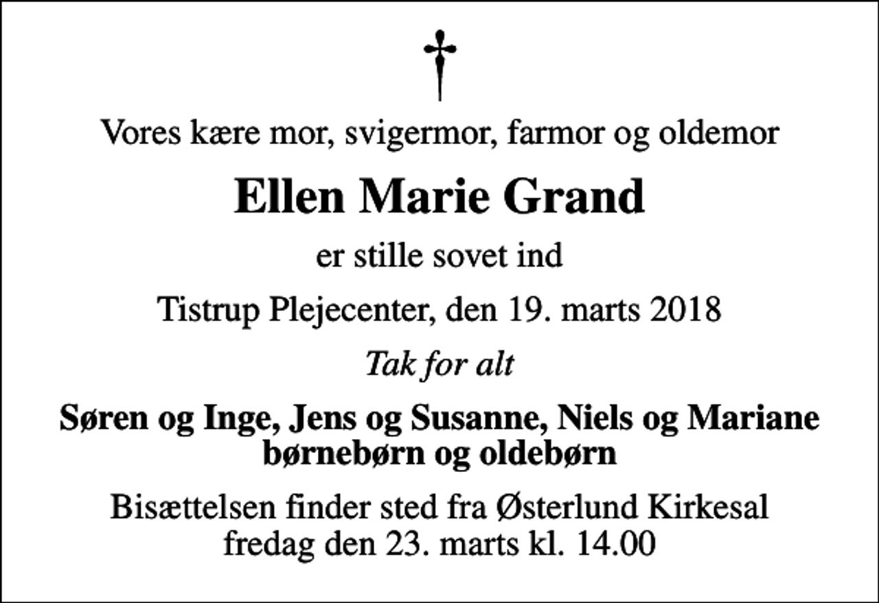 <p>Vores kære mor, svigermor, farmor og oldemor<br />Ellen Marie Grand<br />er stille sovet ind<br />Tistrup Plejecenter, den 19. marts 2018<br />Tak for alt<br />Søren og Inge, Jens og Susanne, Niels og Mariane børnebørn og oldebørn<br />Bisættelsen finder sted fra Østerlund Kirkesal fredag den 23. marts kl. 14.00</p>
