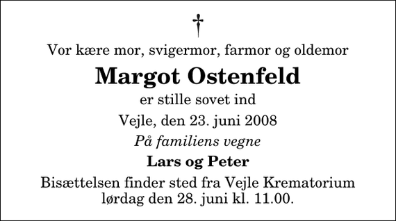 <p>Vor kære mor, svigermor, farmor og oldemor<br />Margot Ostenfeld<br />er stille sovet ind<br />Vejle, den 23. juni 2008<br />På familiens vegne<br />Lars og Peter<br />Bisættelsen finder sted fra Skovkapellet lørdag den 28. juni kl. 11.00</p>