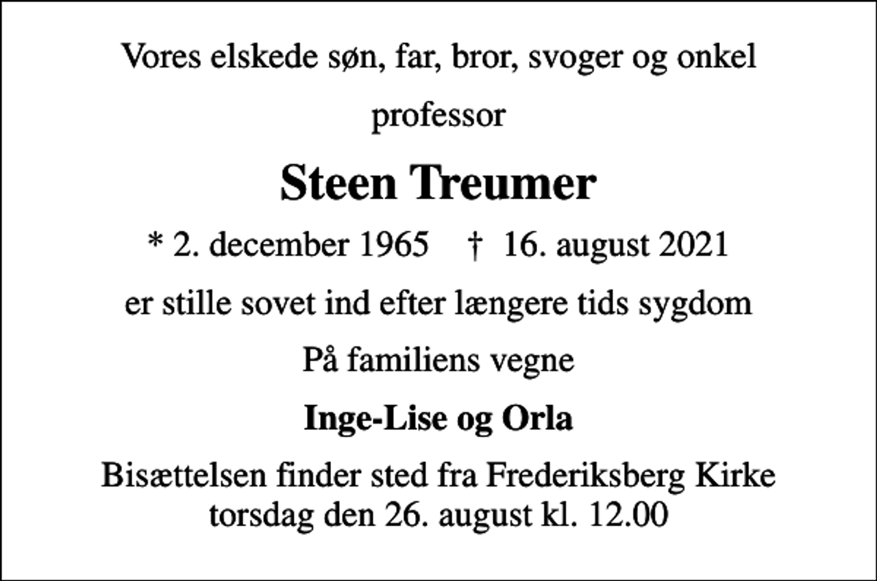 <p>Vores elskede søn, far, bror, svoger og onkel<br />professor<br />Steen Treumer<br />* 2. december 1965 ✝ 16. august 2021<br />er stille sovet ind efter længere tids sygdom<br />På familiens vegne<br />Inge-Lise og Orla<br />Bisættelsen finder sted fra Frederiksberg Kirke torsdag den 26. august kl. 12.00</p>