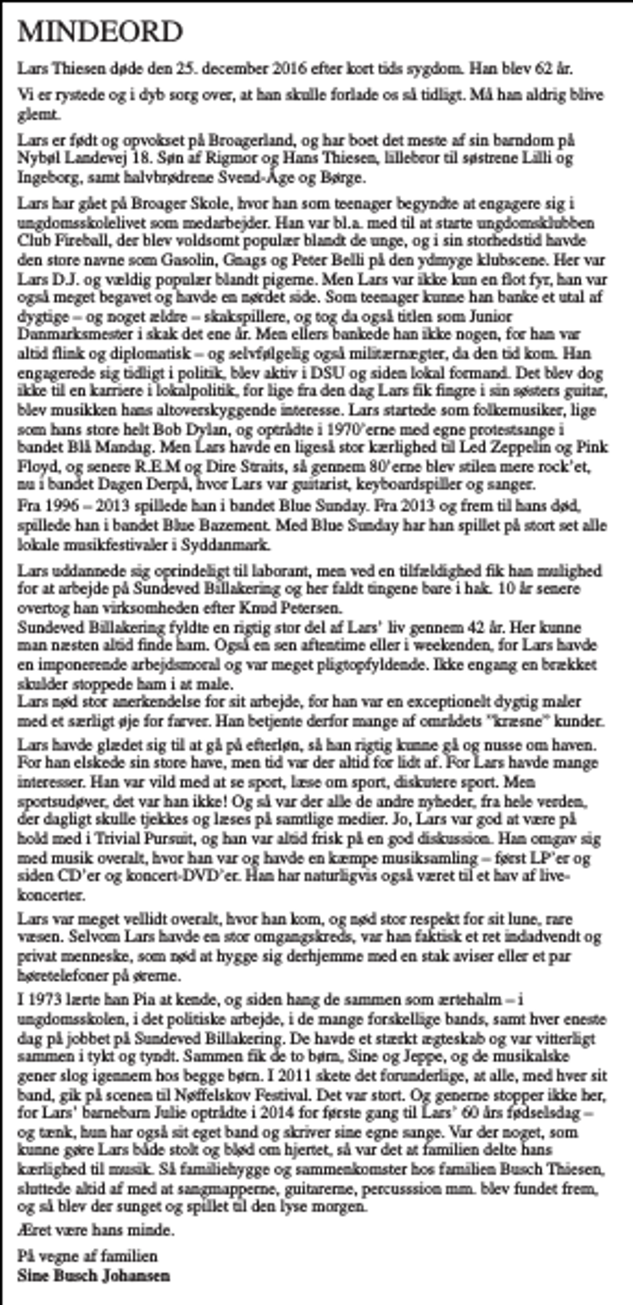 <p>MINDEORD<br />Lars Thiesen døde den 25. december 2016 efter kort tids sygdom. Han blev 62 år.<br />Vi er rystede og i dyb sorg over, at han skulle forlade os så tidligt. Må han aldrig blive glemt.<br />Lars er født og opvokset på Broagerland, og har boet det meste af sin barndom på Nybøl Landevej 18. Søn af Rigmor og Hans Thiesen, lillebror til søstrene Lilli og Ingeborg, samt halvbrødrene Svend-Åge og Børge.<br />Lars har gået på Broager Skole, hvor han som teenager begyndte at engagere sig i ungdomsskolelivet som medarbejder. Han var bl.a. med til at starte ungdomsklubben Club Fireball, der blev voldsomt populær blandt de unge, og i sin storhedstid havde den store navne som Gasolin, Gnags og Peter Belli på den ydmyge klubscene. Her var Lars D.J. og vældig populær blandt pigerne. Men Lars var ikke kun en flot fyr, han var også meget begavet og havde en nørdet side. Som teenager kunne han banke et utal af dygtige – og noget ældre – skakspillere, og tog da også titlen som Junior Danmarksmester i skak det ene år. Men ellers bankede han ikke nogen, for han var altid flink og diplomatisk – og selvfølgelig også militærnægter, da den tid kom. Han engagerede sig tidligt i politik, blev aktiv i DSU og siden lokal formand. Det blev dog ikke til en karriere i lokalpolitik, for lige fra den dag Lars fik fingre i sin søsters guitar, blev musikken hans altoverskyggende interesse. Lars startede som folkemusiker, lige som hans store helt Bob Dylan, og optrådte i 1970’erne med egne protestsange i bandet Blå Mandag. Men Lars havde en ligeså stor kærlighed til Led Zeppelin og Pink Floyd, og senere R.E.M og Dire Straits, så gennem 80’erne blev stilen mere rock’et, nu i bandet Dagen Derpå, hvor Lars var guitarist, keyboardspiller og sanger.<br />Fra 1996 – 2013 spillede han i bandet Blue Sunday. Fra 2013 og frem til hans død, spillede han i bandet Blue Bazement. Med Blue Sunday har han spillet på stort set alle lokale musikfestivaler i Syddanmark.<br />Lars uddannede sig oprindeligt til laborant, men ved en tilfældighed fik han mulighed for at arbejde på Sundeved Billakering og her faldt tingene bare i hak. 10 år senere overtog han virksomheden efter Knud Petersen. Sundeved Billakering fyldte en rigtig stor del af Lars’ liv gennem 42 år. Her kunne man næsten altid finde ham. Også en sen aftentime eller i weekenden, for Lars havde en imponerende arbejdsmoral og var meget pligtopfyldende. Ikke engang en brækket skulder stoppede ham i at male. Lars nød stor anerkendelse for sit arbejde, for han var en exceptionelt dygtig maler med et særligt øje for farver. Han betjente derfor mange af områdets ”kræsne” kunder.<br />Lars havde glædet sig til at gå på efterløn, så han rigtig kunne gå og nusse om haven. For han elskede sin store have, men tid var der altid for lidt af. For Lars havde mange interesser. Han var vild med at se sport, læse om sport, diskutere sport. Men sportsudøver, det var han ikke! Og så var der alle de andre nyheder, fra hele verden, der dagligt skulle tjekkes og læses på samtlige medier. Jo, Lars var god at være på hold med i Trivial Pursuit, og han var altid frisk på en god diskussion. Han omgav sig med musik overalt, hvor han var og havde en kæmpe musiksamling – først LP’er og siden CD’er og koncert-DVD’er. Han har naturligvis også været til et hav af live-koncerter.<br />Lars var meget vellidt overalt, hvor han kom, og nød stor respekt for sit lune, rare væsen. Selvom Lars havde en stor omgangskreds, var han faktisk et ret indadvendt og privat menneske, som nød at hygge sig derhjemme med en stak aviser eller et par høretelefoner på ørerne.<br />I 1973 lærte han Pia at kende, og siden hang de sammen som ærtehalm – i ungdomsskolen, i det politiske arbejde, i de mange forskellige bands, samt hver eneste dag på jobbet på Sundeved Billakering. De havde et stærkt ægteskab og var vitterligt sammen i tykt og tyndt. Sammen fik de to børn, Sine og Jeppe, og de musikalske gener slog igennem hos begge børn. I 2011 skete det forunderlige, at alle, med hver sit band, gik på scenen til Nøffelskov Festival. Det var stort. Og generne stopper ikke her, for Lars’ barnebarn Julie optrådte i 2014 for første gang til Lars’ 60 års fødselsdag – og tænk, hun har også sit eget band og skriver sine egne sange. Var der noget, som kunne gøre Lars både stolt og blød om hjertet, så var det at familien delte hans kærlighed til musik. Så familiehygge og sammenkomster hos familien Busch Thiesen, sluttede altid af med at sangmapperne, guitarerne, percusssion mm. blev fundet frem, og så blev der sunget og spillet til den lyse morgen.<br />Æret være hans minde.<br />På vegne af familien Sine Busch Johansen</p>