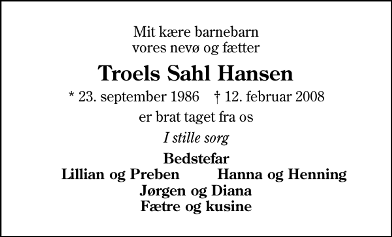 <p>Mit kære barnebarn vores nevø og fætter<br />Troels Sahl Hansen<br />* 23. september 1986 ✝ 12. februar 2008<br />er brat taget fra os<br />I stille sorg<br />Bedstefar<br />Lillian og Preben<br />Hanna og Henning</p>
