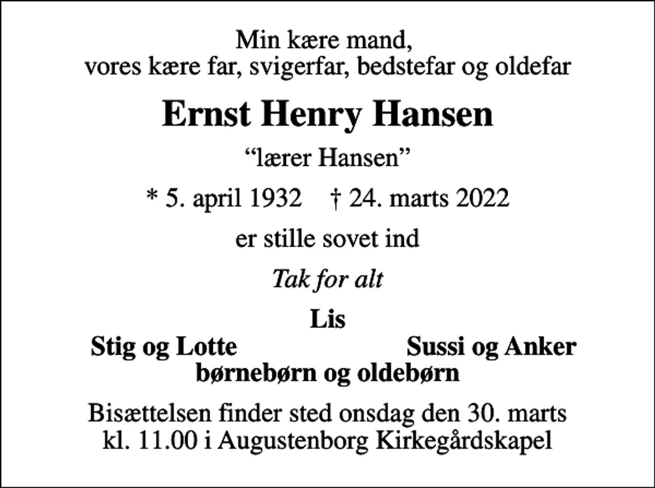 <p>Min kære mand, vores kære far, svigerfar, bedstefar og oldefar<br />Ernst Henry Hansen<br />lærer Hansen<br />* 5. april 1932 ✝ 24. marts 2022<br />er stille sovet ind<br />Tak for alt<br />Lis<br />Stig og Lotte<br />Sussi og Anker<br />Bisættelsen finder sted onsdag den 30. marts kl. 11.00 i Augustenborg Kirkegårdskapel</p>