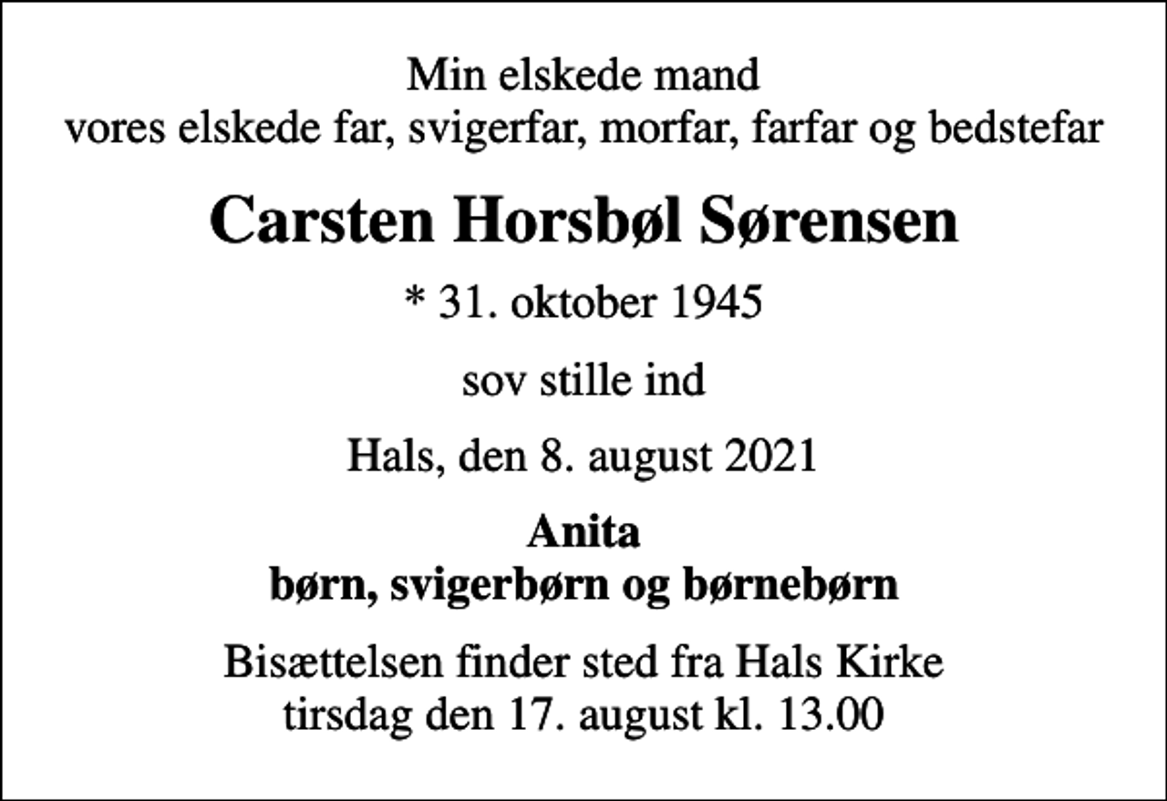<p>Min elskede mand vores elskede far, svigerfar, morfar, farfar og bedstefar<br />Carsten Horsbøl Sørensen<br />* 31. oktober 1945<br />sov stille ind<br />Hals, den 8. august 2021<br />Anita børn, svigerbørn og børnebørn<br />Bisættelsen finder sted fra Hals Kirke tirsdag den 17. august kl. 13.00</p>