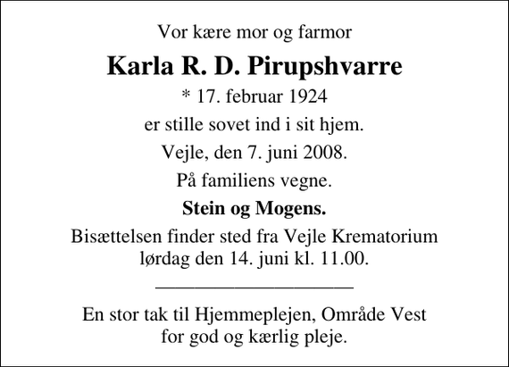 <p>Vor kære mor og farmor<br />Karla R. D. Pirupshvarre<br />* 17. februar 1924<br />er stille sovet ind i sit hjem Vejle, den 7. juni 2008<br />På familiens vegne<br />Stern og Mogens<br />Bisættelsen finder sted fra Skovkapellet lørdag den 14. juni kl. 11.00<br />En stor tak til Hjemmeplejen, Område Vest for god og kærlig pleje.</p>