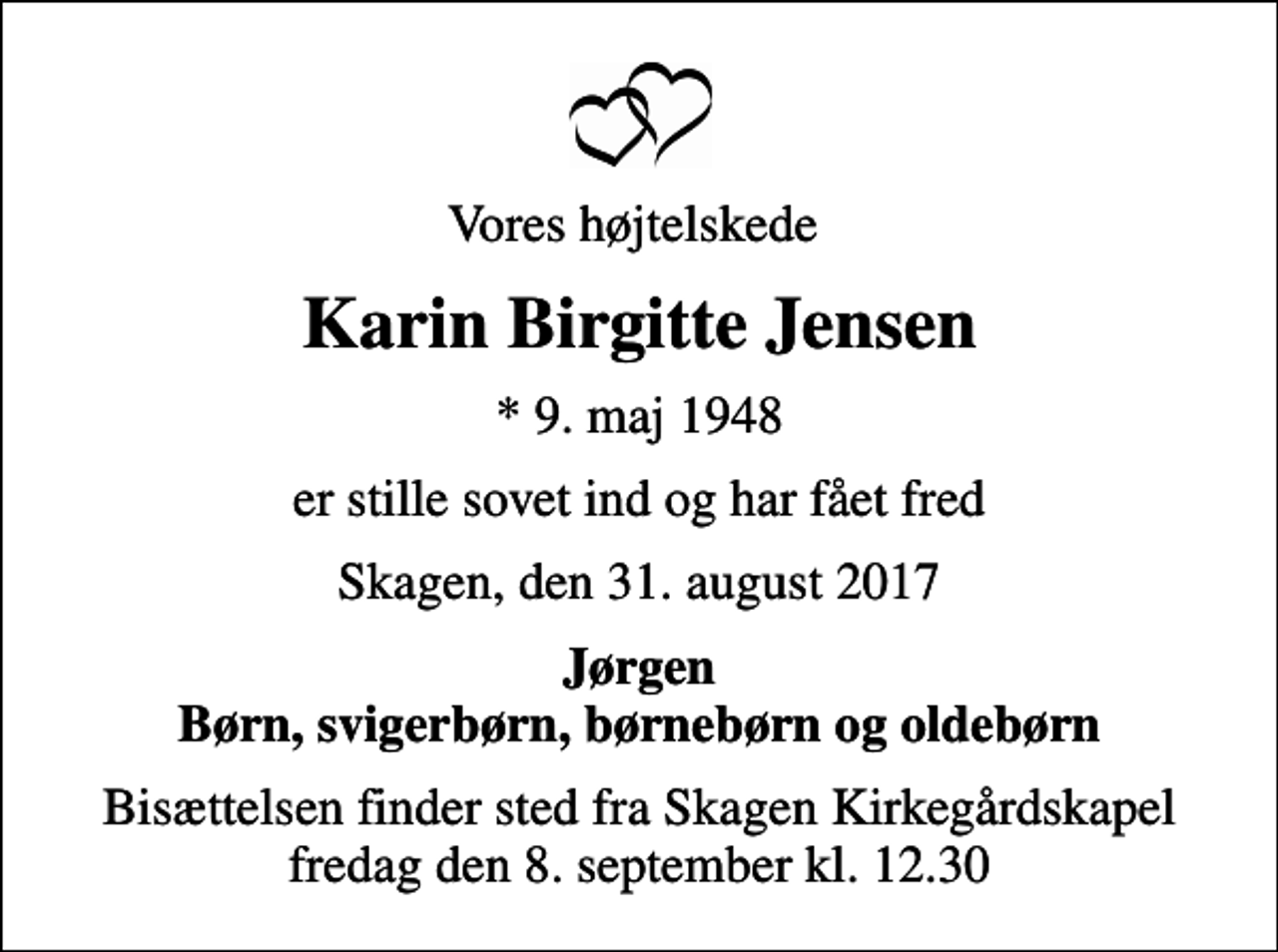 <p>Vores højtelskede<br />Karin Birgitte Jensen<br />* 9. maj 1948<br />er stille sovet ind og har fået fred<br />Skagen, den 31. august 2017<br />Jørgen Børn, svigerbørn, børnebørn og oldebørn<br />Bisættelsen finder sted fra Skagen Kirkegårdskapel fredag den 8. september kl. 12.30</p>