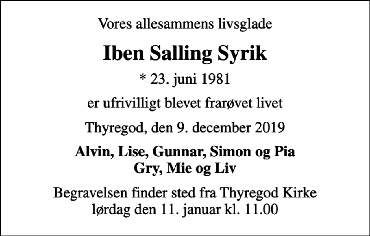 <p>Vores allesammens livsglade<br />Iben Salling Syrik<br />* 23. juni 1981<br />er ufrivilligt blevet frarøvet livet<br />Thyregod, den 9. december 2019<br />Alvin, Lise, Gunnar, Simon og Pia Gry, Mie og Liv<br />Begravelsen finder sted fra Thyregod Kirke lørdag den 11. januar kl. 11.00</p>