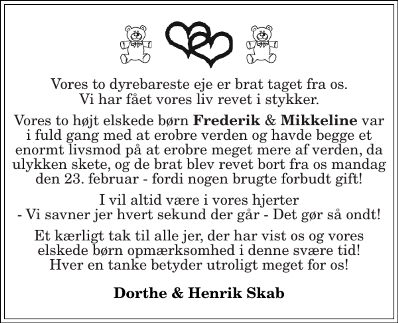 <p>Vores to dyrebareste eje er brat taget fra os. Vi har fået vores liv revet i stykker.<br />Vores to højt elskede børn Frederik &amp; Mikkeline var i fuld gang med at erobre verden og havde begge et enormt livsmod på at erobre meget mere af verden, da ulykken skete, og de brat blev revet bort fra os mandag den 23. februar - fordi nogen brugte forbudt gift!<br />I vil altid være i vores hjerter - Vi savner jer hvert sekund der går - Det gør så ondt!<br />Et kærligt tak til alle jer, der har vist os og vores elskede børn opmærksomhed i denne svære tid! Hver en tanke betyder utroligt meget for os!<br />Dorthe &amp; Henrik Skab</p>