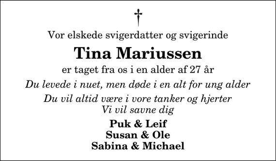 <p>Vor elskede svigerdatter og svigerinde<br />Tina Mariussen<br />er taget fra os i en alder af 27 år<br />Du levede i nuet, men døde i en alt for ung alder<br />Du vil altid være i vore tanker og hjerter Vi vil savne dig<br />Puk &amp; Leif Susan &amp; Ole Sabina &amp; Michael</p>