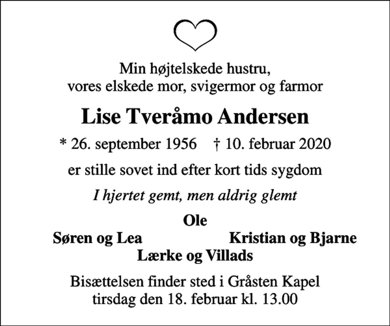 <p>Min højtelskede hustru, vores elskede mor, svigermor og farmor<br />Lise Tveråmo Andersen<br />* 26. september 1956 ✝ 10. februar 2020<br />er stille sovet ind efter kort tids sygdom<br />I hjertet gemt, men aldrig glemt<br />Ole<br />Søren og Lea<br />Kristian og Bjarne<br />Bisættelsen finder sted i Gråsten Kapel tirsdag den 18. februar kl. 13.00</p>