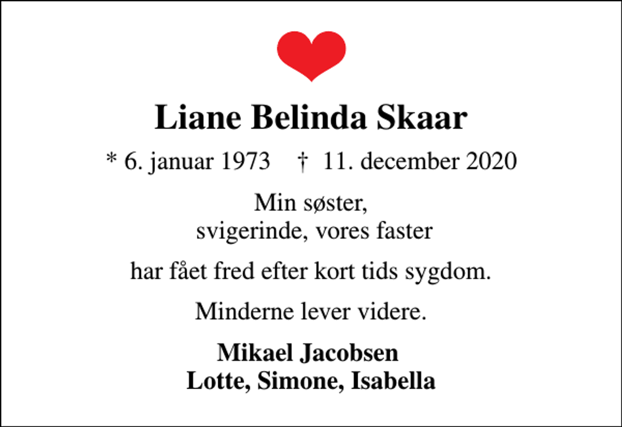 <p>Liane Belinda Skaar<br />* 6. januar 1973 ✝ 11. december 2020<br />Min søster, svigerinde, vores faster<br />har fået fred efter kort tids sygdom.<br />Minderne lever videre.<br />Mikael Jacobsen Lotte, Simone, Isabella</p>