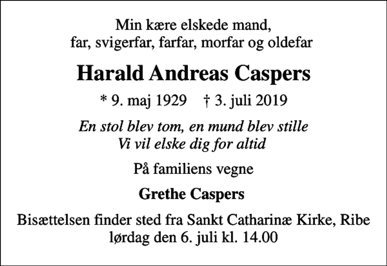 <p>Min kære elskede mand, far, svigerfar, farfar, morfar og oldefar<br />Harald Andreas Caspers<br />* 9. maj 1929 ✝ 3. juli 2019<br />En stol blev tom, en mund blev stille Vi vil elske dig for altid<br />På familiens vegne<br />Grethe Caspers<br />Bisættelsen finder sted fra Sankt Catharinæ Kirke, Ribe lørdag den 6. juli kl. 14.00</p>