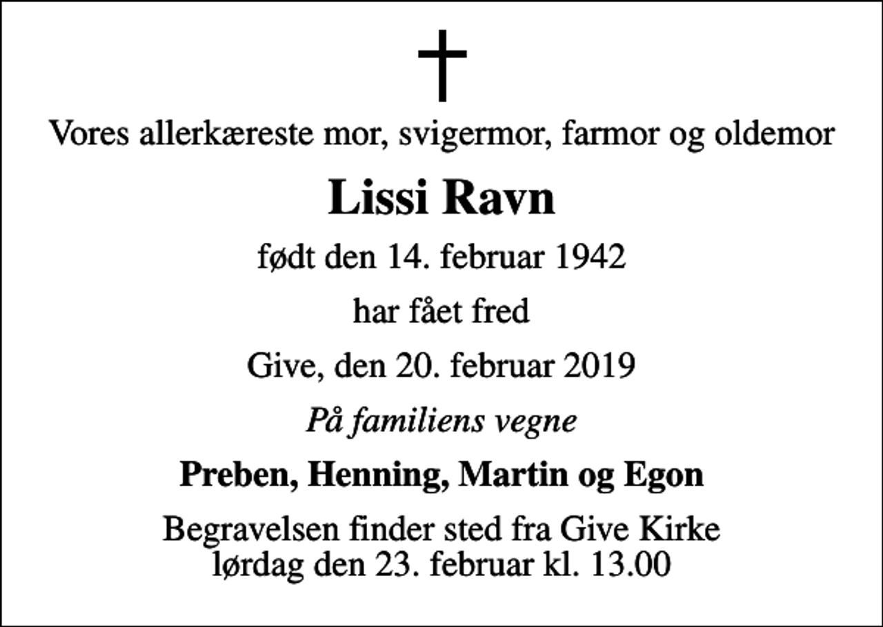 <p>Vores allerkæreste mor, svigermor, farmor og oldemor<br />Lissi Ravn<br />født den 14. februar 1942<br />har fået fred<br />Give, den 20. februar 2019<br />På familiens vegne<br />Preben, Henning, Martin og Egon<br />Begravelsen finder sted fra Give Kirke lørdag den 23. februar kl. 13.00</p>