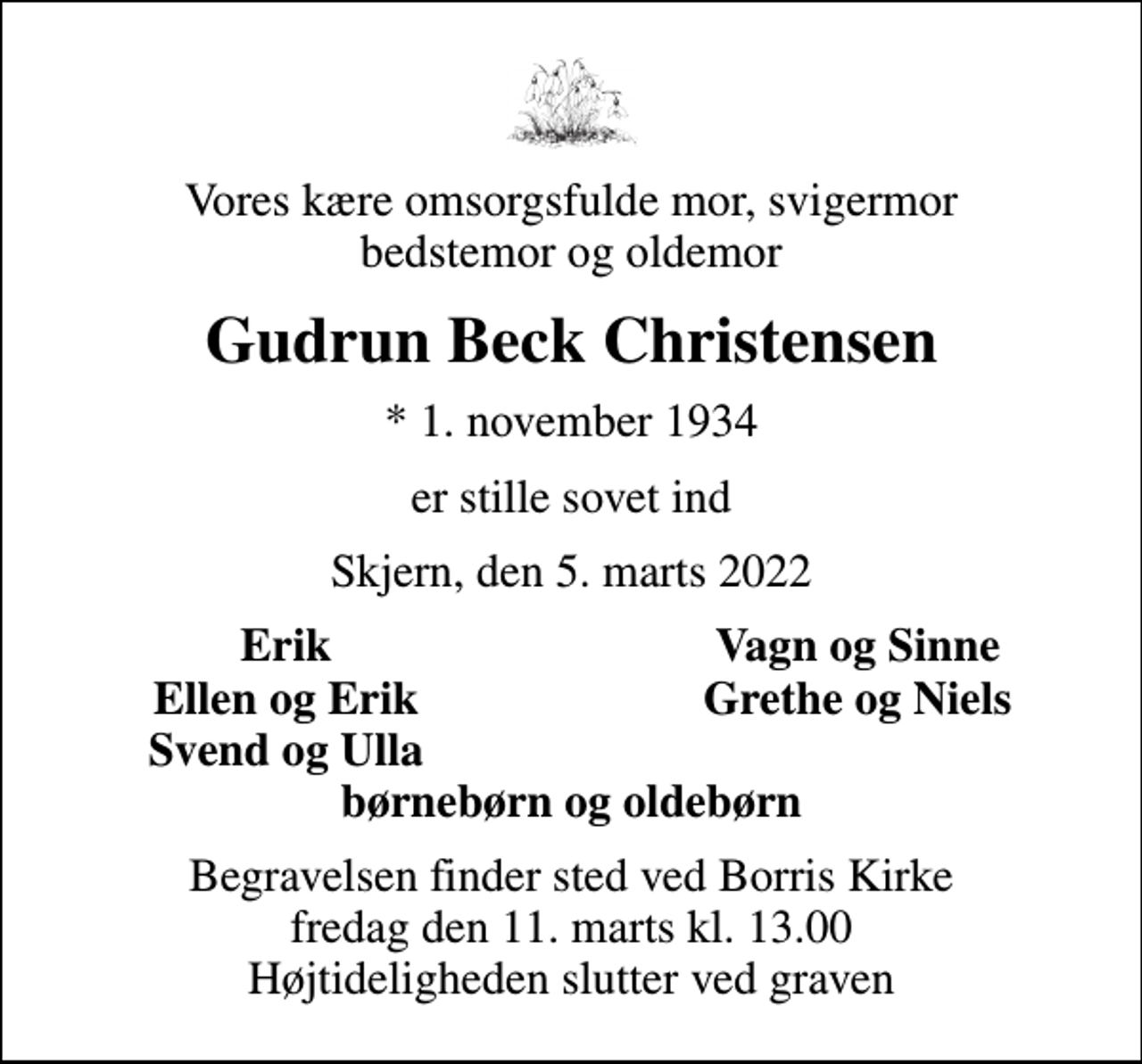 <p>Vores kære omsorgsfulde mor, svigermor bedstemor og oldemor<br />Gudrun Beck Christensen<br />* 1. november 1934<br />er stille sovet ind<br />Skjern, den 5. marts 2022<br />Erik<br />Vagn og Sinne<br />Ellen og Erik<br />Grethe og Niels<br />Svend og Ulla<br />Begravelsen finder sted ved Borris Kirke fredag den 11. marts kl. 13.00 Højtideligheden slutter ved graven</p>