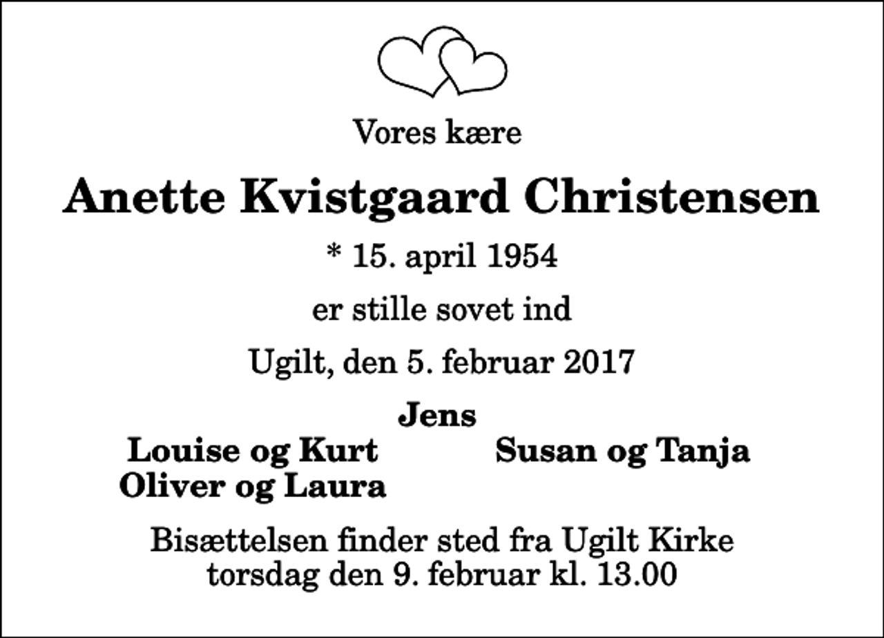 <p>Vores kære<br />Anette Kvistgaard Christensen<br />* 15. april 1954<br />er stille sovet ind<br />Ugilt, den 5. februar 2017<br />Jens<br />Louise og Kurt<br />Susan og Tanja<br />Oliver og Laura<br />Bisættelsen finder sted fra Ugilt Kirke torsdag den 9. februar kl. 13.00</p>