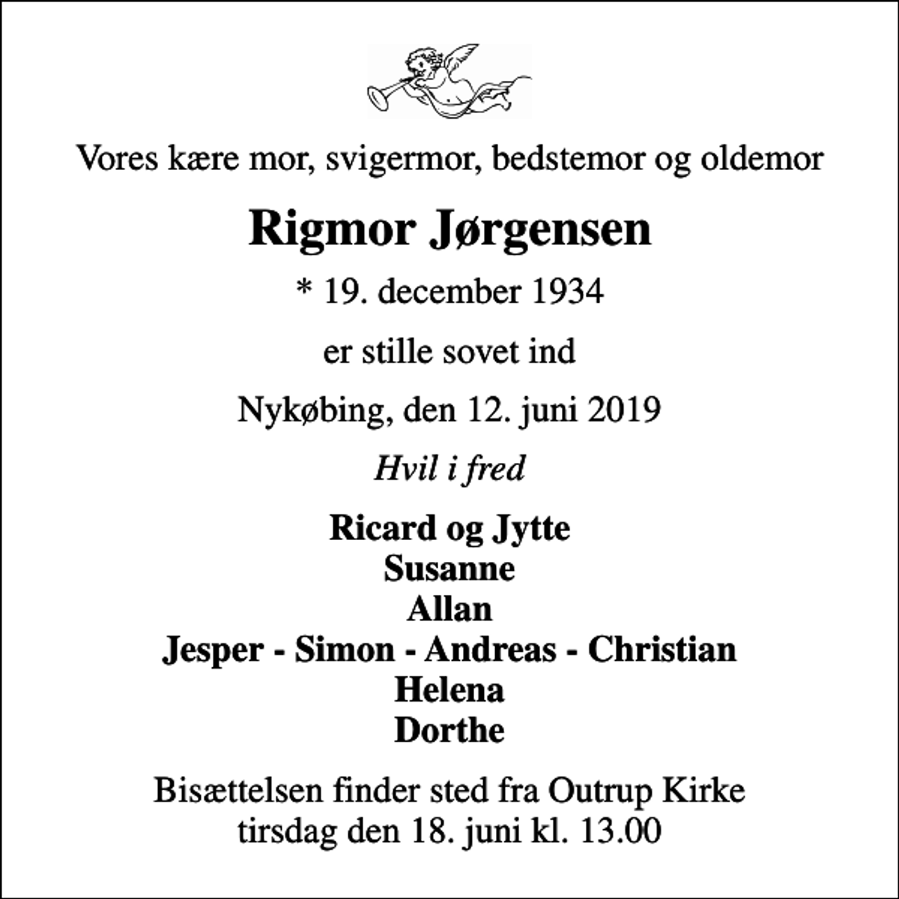 <p>Vores kære mor, svigermor, bedstemor og oldemor<br />Rigmor Jørgensen<br />* 19. december 1934<br />er stille sovet ind<br />Nykøbing, den 12. juni 2019<br />Hvil i fred<br />Ricard og Jytte Susanne Allan Jesper - Simon - Andreas - Christian Helena Dorthe<br />Bisættelsen finder sted fra Outrup Kirke tirsdag den 18. juni kl. 13.00</p>
