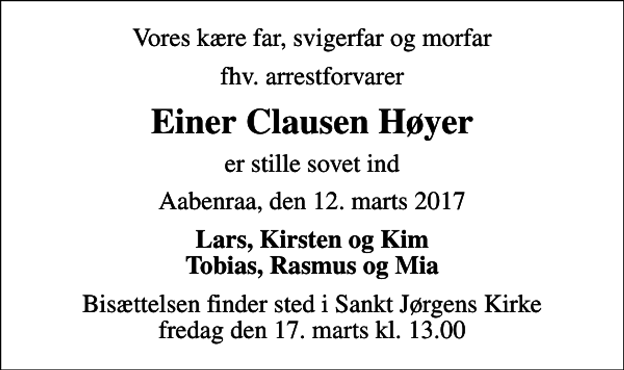 <p>Vores kære far, svigerfar og morfar<br />fhv. arrestforvarer<br />Einer Clausen Høyer<br />er stille sovet ind<br />Aabenraa, den 12. marts 2017<br />Lars, Kirsten og Kim Tobias, Rasmus og Mia<br />Bisættelsen finder sted i Sankt Jørgens Kirke fredag den 17. marts kl. 13.00</p>