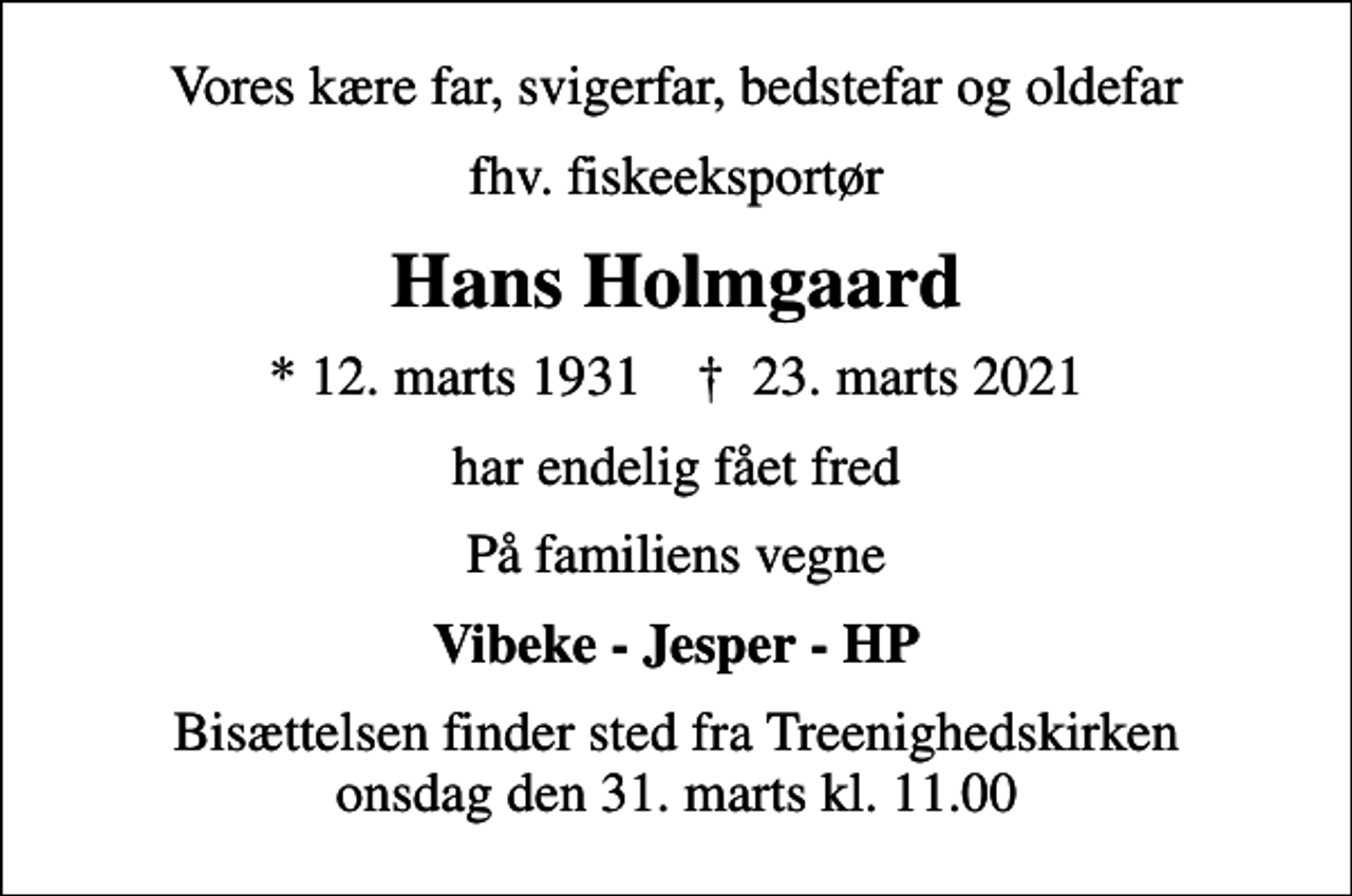 <p>Vores kære far, svigerfar, bedstefar og oldefar<br />fhv. fiskeeksportør<br />Hans Holmgaard<br />* 12. marts 1931 ✝ 23. marts 2021<br />har endelig fået fred<br />På familiens vegne<br />Vibeke - Jesper - HP<br />Bisættelsen finder sted fra Treenighedskirken onsdag den 31. marts kl. 11.00</p>