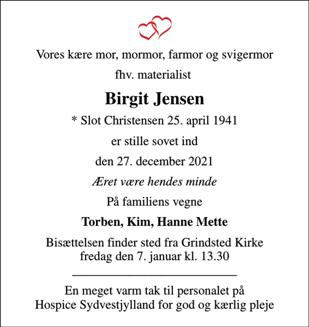 <p>Vores kære mor, mormor, farmor og svigermor<br />fhv. materialist<br />Birgit Jensen<br />* Slot Christensen 25. april 1941<br />er stille sovet ind<br />den 27. december 2021<br />Æret være hendes minde<br />På familiens vegne<br />Torben, Kim, Hanne Mette<br />Bisættelsen finder sted fra Grindsted Kirke fredag den 7. januar kl. 13.30 __________________________<br />En meget varm tak til personalet på Hospice Sydvestjylland for god og kærlig pleje</p>
