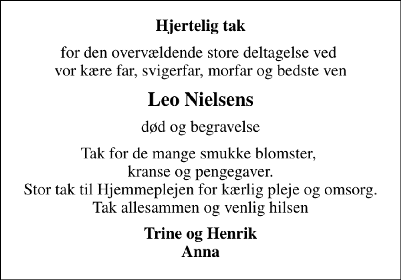 <p>Hjertelig tak<br />for den overvældende store deltagelse ved vor kære far, svigerfar, morfar og bedste ven<br />Leo Nielsens<br />død og begravelse<br />Tak for de mange smukke blomster, kranse og pengegaver. Stor tak til Hjemmeplejen for kærlig pleje og omsorg. Tak allesammen og venlig hilsen<br />Trine og Henrik Anna</p>