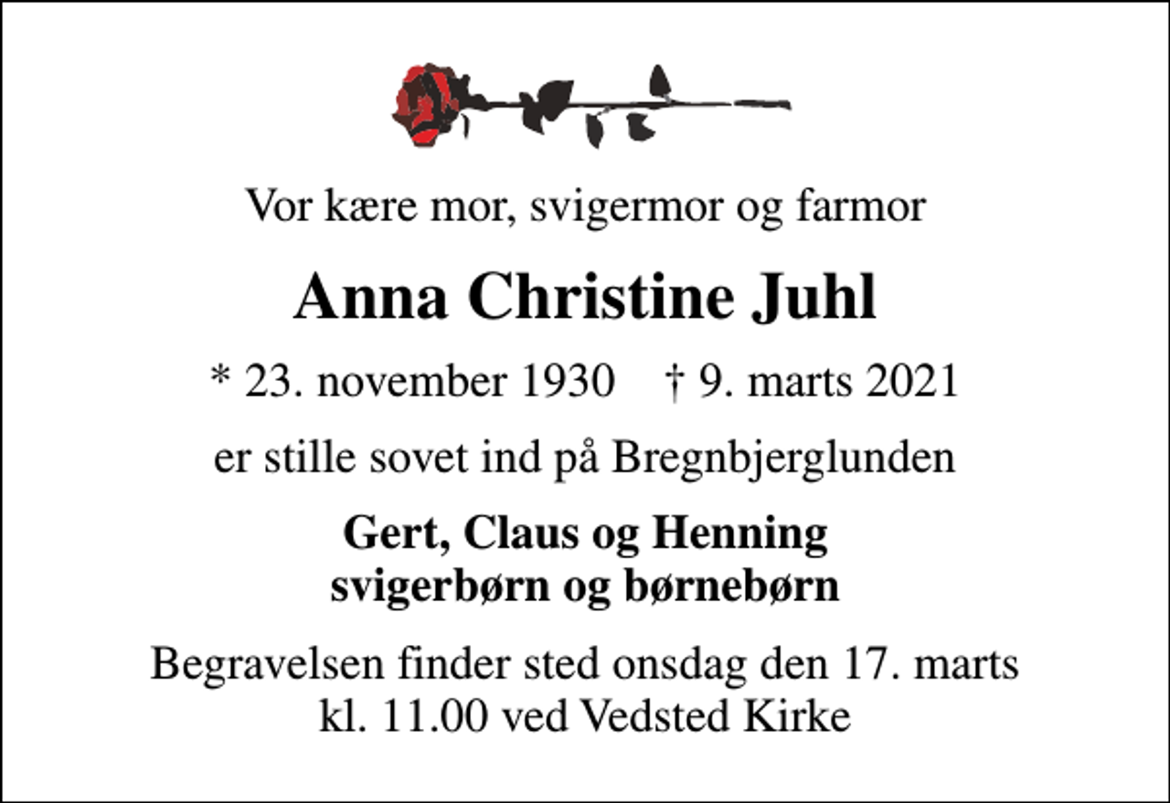 <p>Vor kære mor, svigermor og farmor<br />Anna Christine Juhl<br />* 23. november 1930 ✝ 9. marts 2021<br />er stille sovet ind på Bregnbjerglunden<br />Gert, Claus og Henning svigerbørn og børnebørn<br />Begravelsen finder sted onsdag den 17. marts kl. 11.00 ved Vedsted Kirke</p>