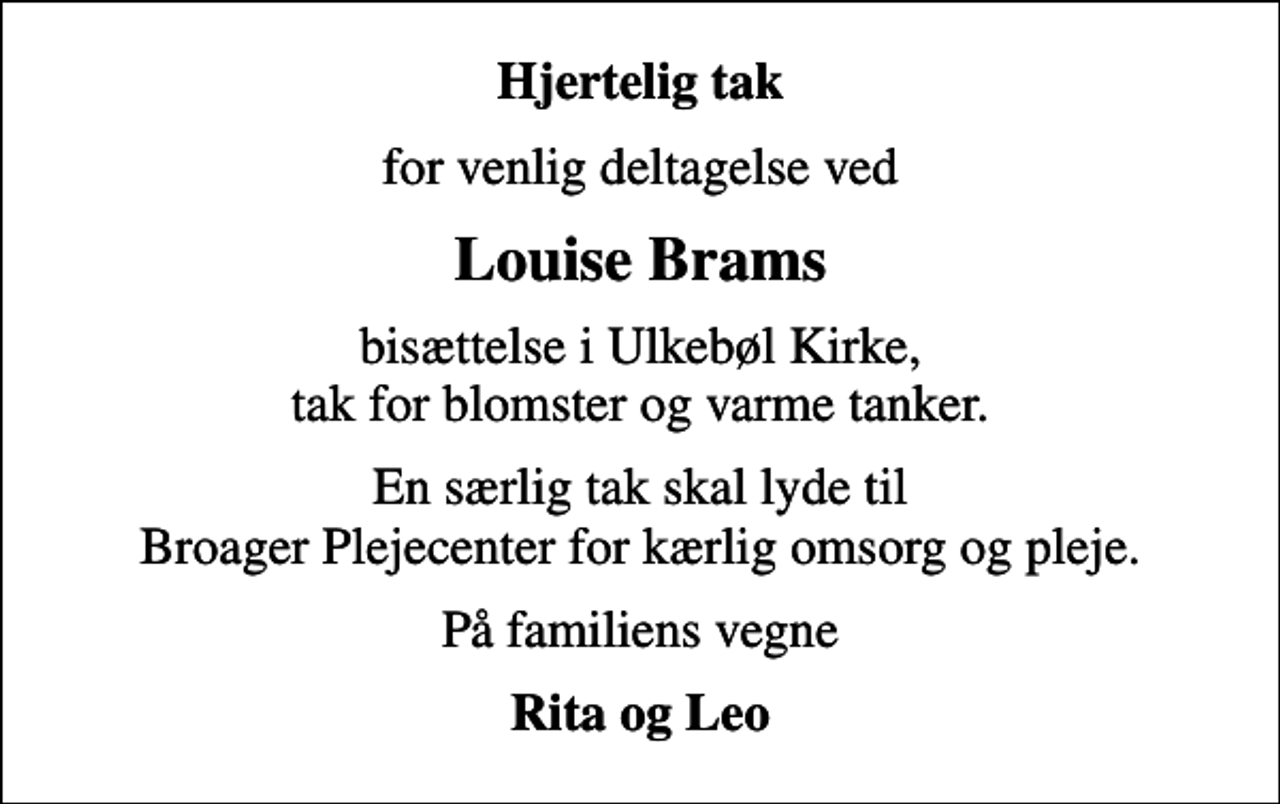 <p>Hjertelig tak<br />for venlig deltagelse ved<br />Louise Brams<br />bisættelse i Ulkebøl Kirke, tak for blomster og varme tanker.<br />En særlig tak skal lyde til Broager Plejecenter for kærlig omsorg og pleje.<br />På familiens vegne<br />Rita og Leo</p>