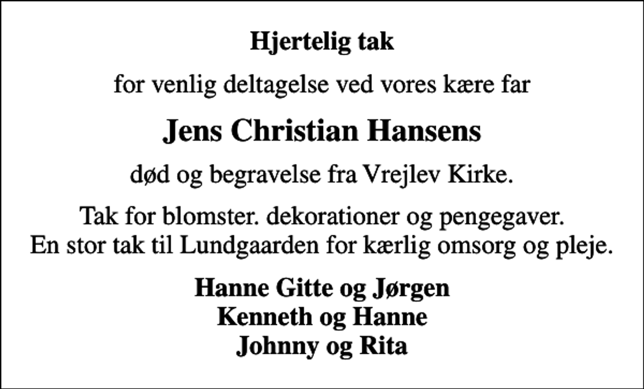 <p>Hjertelig tak<br />for venlig deltagelse ved vores kære far<br />Jens Christian Hansens<br />død og begravelse fra Vrejlev Kirke.<br />Tak for blomster. dekorationer og pengegaver. En stor tak til Lundgaarden for kærlig omsorg og pleje.<br />Hanne Gitte og Jørgen Kenneth og Hanne Johnny og Rita</p>