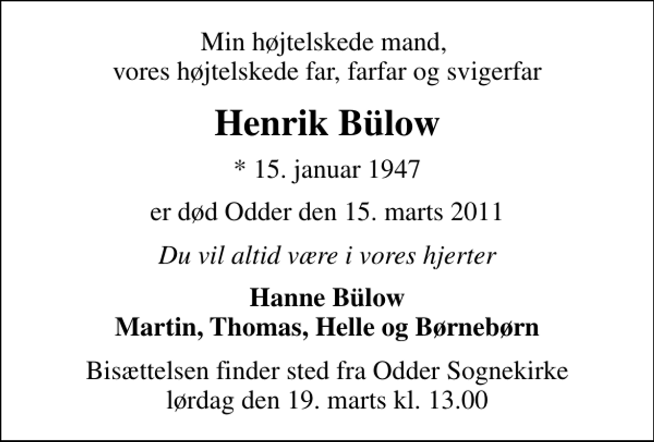 <p>Min højtelskede mand, vores højtelskede far, farfar og svigerfar<br />Henrik Bülow<br />* 15. januar 1947<br />er død Odder den 15. marts 2011<br />Du vil altid være i vores hjerter<br />Hanne Bülow Martin, Thomas, Helle og Børnebørn<br />Bisættelsen finder sted fra Odder Sognekirke lørdag den 19. marts kl. 13.00</p>