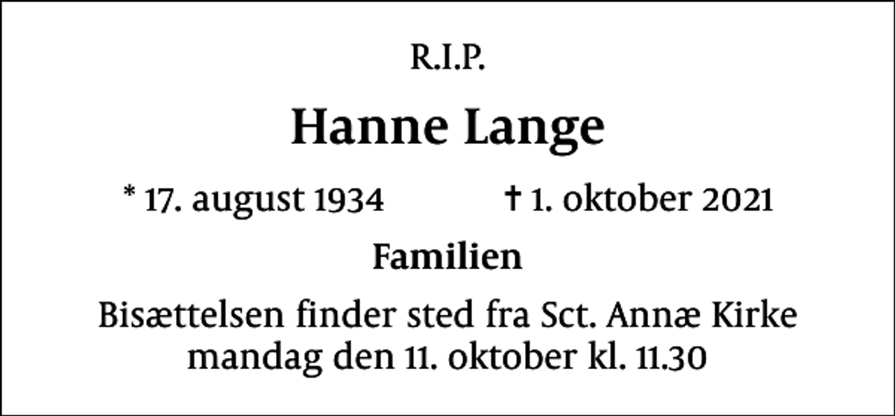 <p>R.I.P.<br />Hanne Lange<br />* 17. august 1934 ✝ 1. oktober 2021<br />Familien<br />Bisættelsen finder sted fra Sct. Annæ Kirke mandag den 11. oktober kl. 11.30</p>