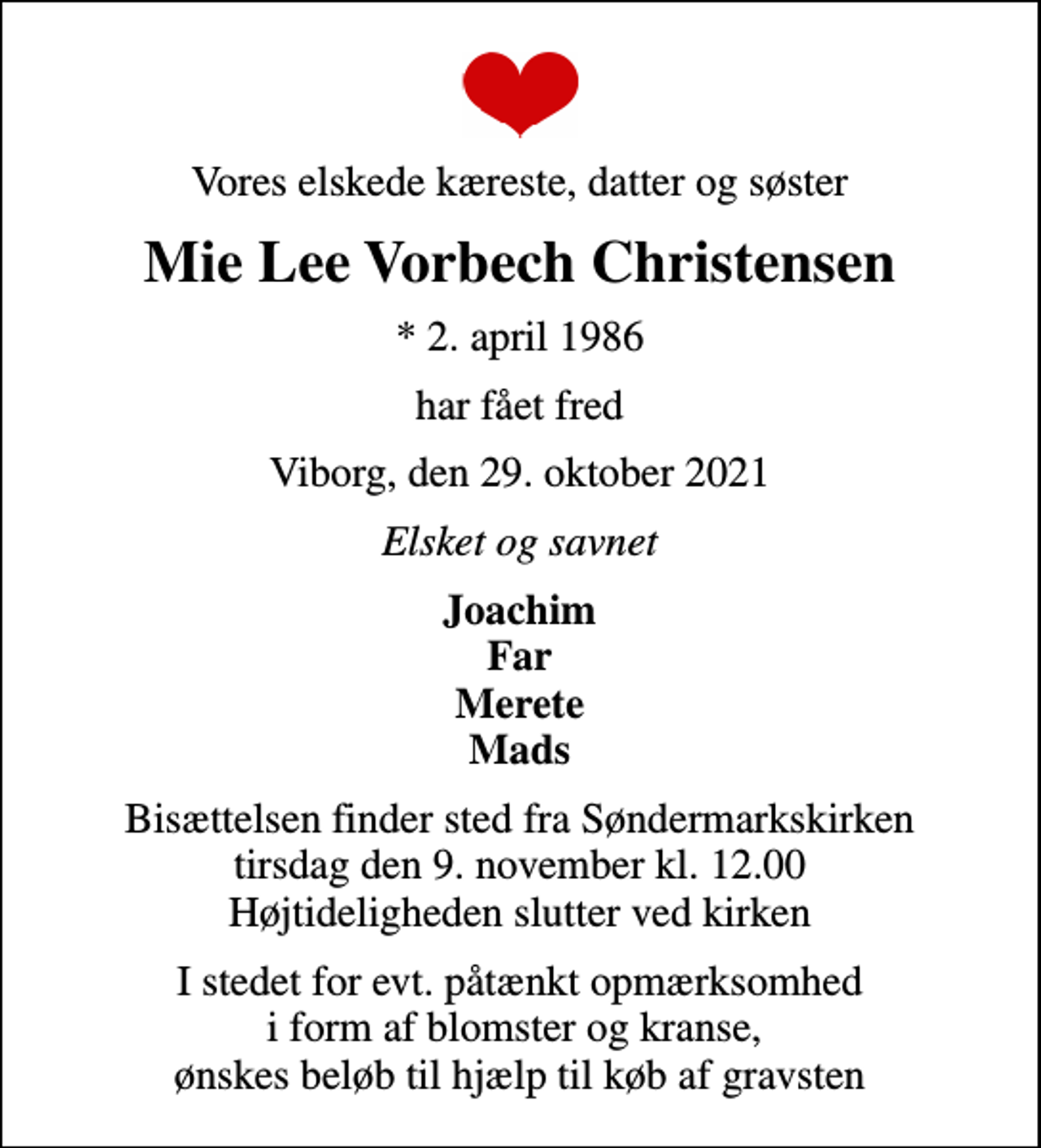 <p>Vores elskede kæreste, datter og søster<br />Mie Lee Vorbech Christensen<br />* 2. april 1986<br />har fået fred<br />Viborg, den 29. oktober 2021<br />Elsket og savnet<br />Joachim Far Merete Mads<br />Bisættelsen finder sted fra Søndermarkskirken tirsdag den 9. november kl. 12.00 Højtideligheden slutter ved kirken<br />I stedet for evt. påtænkt opmærksomhed i form af blomster og kranse, ønskes beløb til hjælp til køb af gravsten</p>