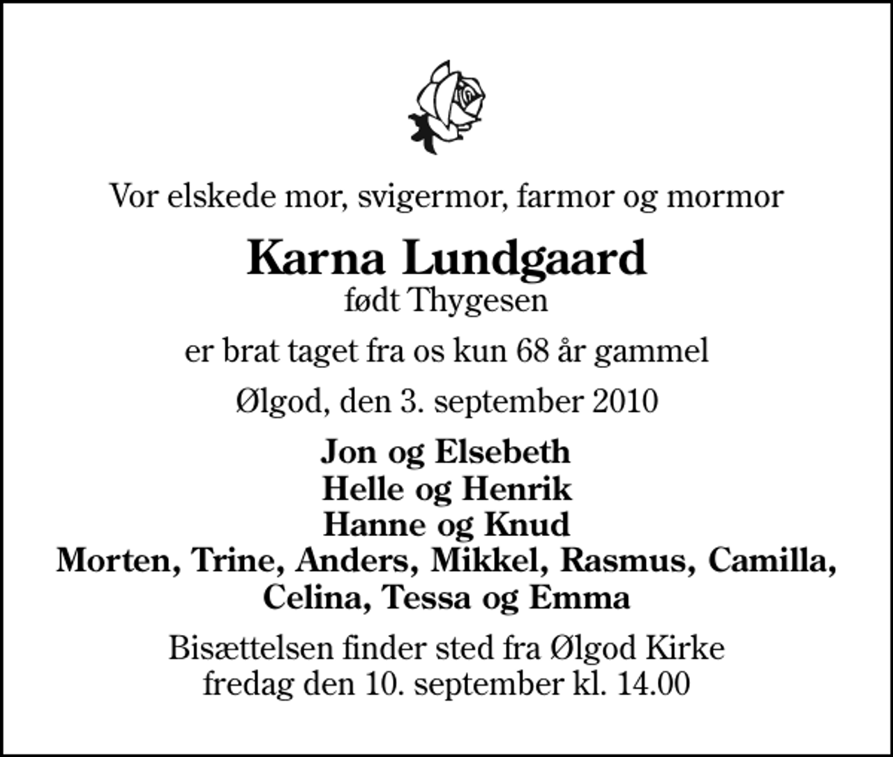 <p>Vor elskede mor, svigermor, farmor og mormor<br />Karna Lundgaard<br />født Thygesen<br />er brat taget fra os kun 68 år gammel<br />Ølgod, den 3. september 2010<br />Jon og Elsebeth Helle og Henrik Hanne og Knud Morten, Trine, Anders, Mikkel, Rasmus, Camilla, Celina, Tessa og Emma<br />Bisættelsen finder sted fra Ølgod Kirke fredag den 10. september kl. 14.00</p>