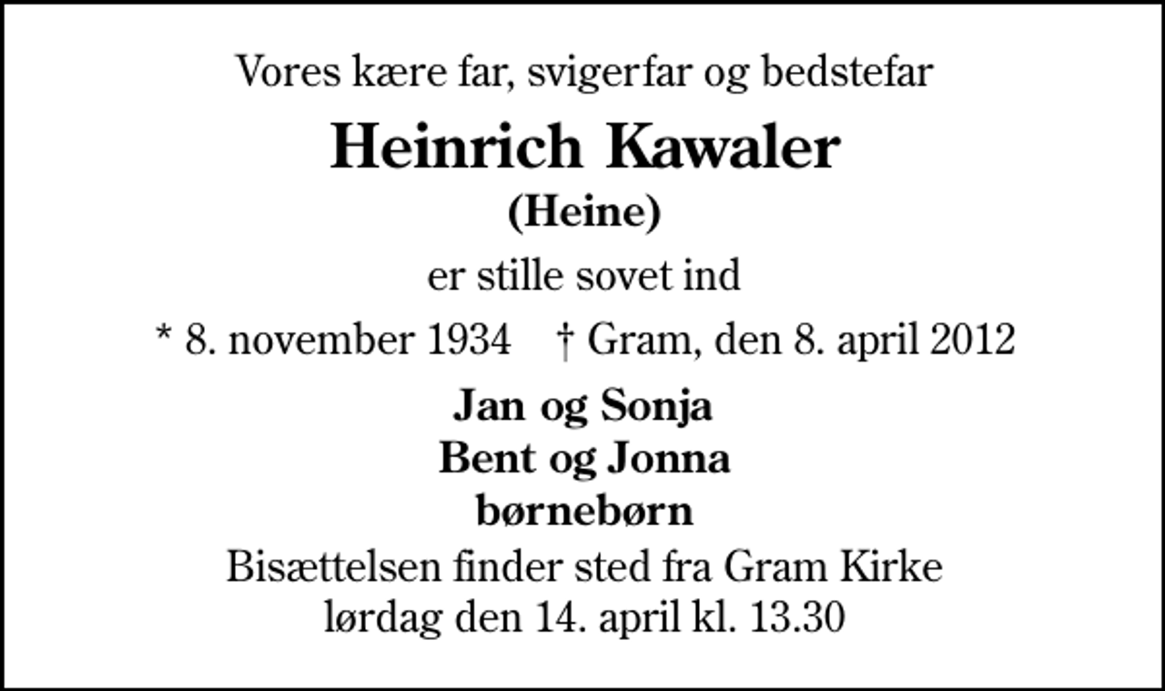 <p>Vores kære far, svigerfar og bedstefar<br />Heinrich Kawaler<br />er stille sovet ind<br />* 8. november 1934 ✝ Gram, den 8. april 2012<br />Jan og Sonja Bent og Jonna børnebørn<br />Bisættelsen finder sted fra Gram Kirke lørdag den 14. april kl. 13.30</p>