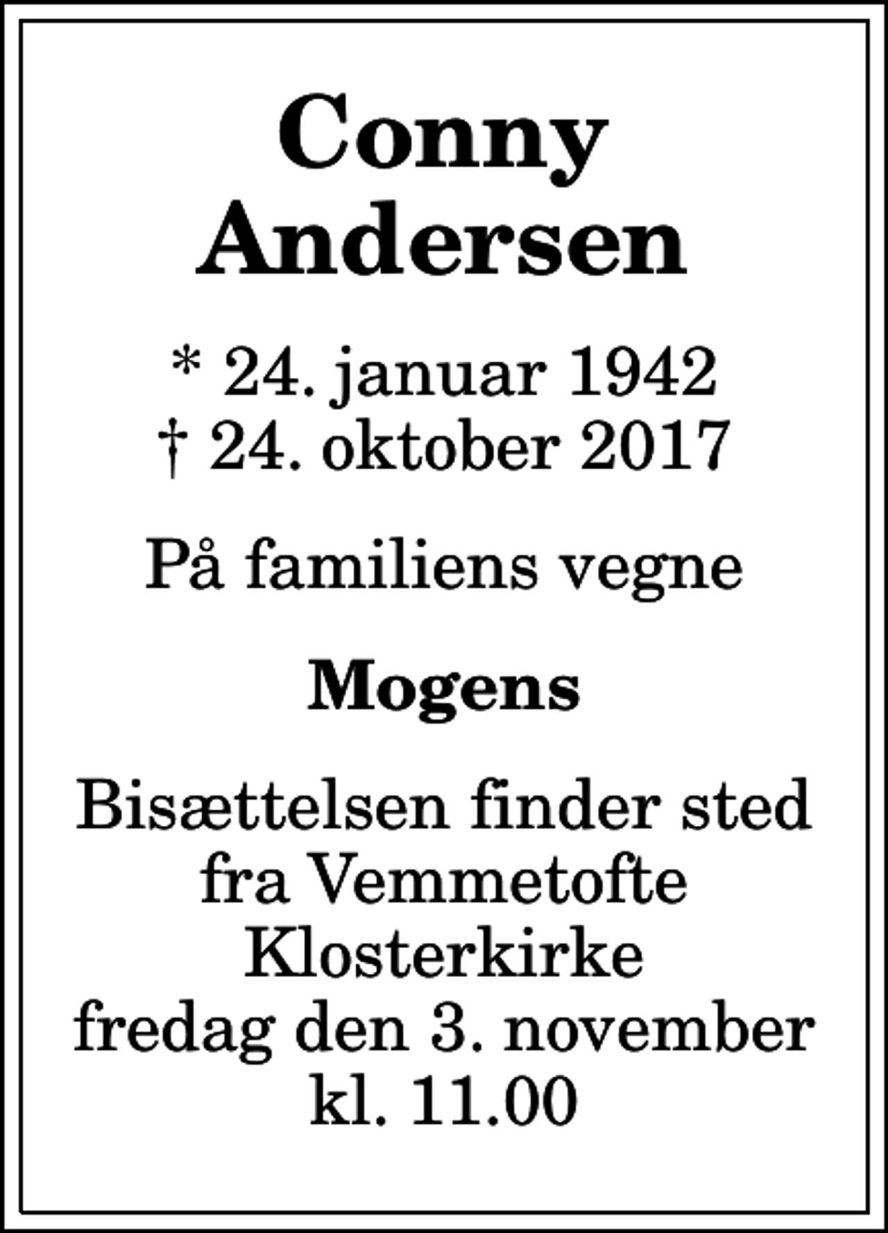 <p>Conny Andersen<br />* 24. januar 1942<br />✝ 24. oktober 2017<br />På familiens vegne<br />Mogens<br />Bisættelsen finder sted fra Vemmetofte Klosterkirke fredag den 3. november kl. 11.00</p>
