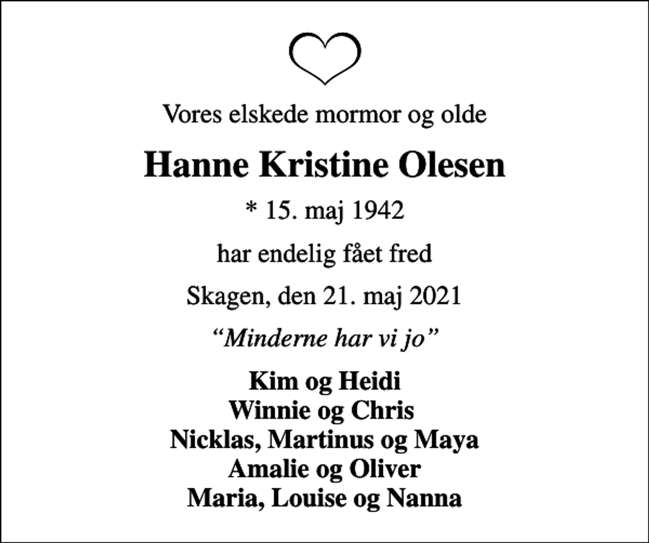 <p>Vores elskede mormor og olde<br />Hanne Kristine Olesen<br />* 15. maj 1942<br />har endelig fået fred<br />Skagen, den 21. maj 2021<br />Minderne har vi jo<br />Kim og Heidi Winnie og Chris Nicklas, Martinus og Maya Amalie og Oliver Maria, Louise og Nanna</p>