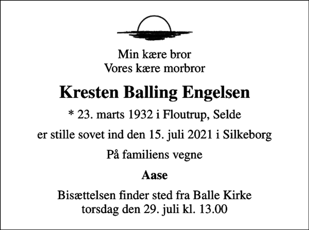 <p>Min kære bror Vores kære morbror<br />Kresten Balling Engelsen<br />* 23. marts 1932 i Floutrup, Selde<br />er stille sovet ind den 15. juli 2021 i Silkeborg<br />På familiens vegne<br />Aase<br />Bisættelsen finder sted fra Balle Kirke torsdag den 29. juli kl. 13.00</p>