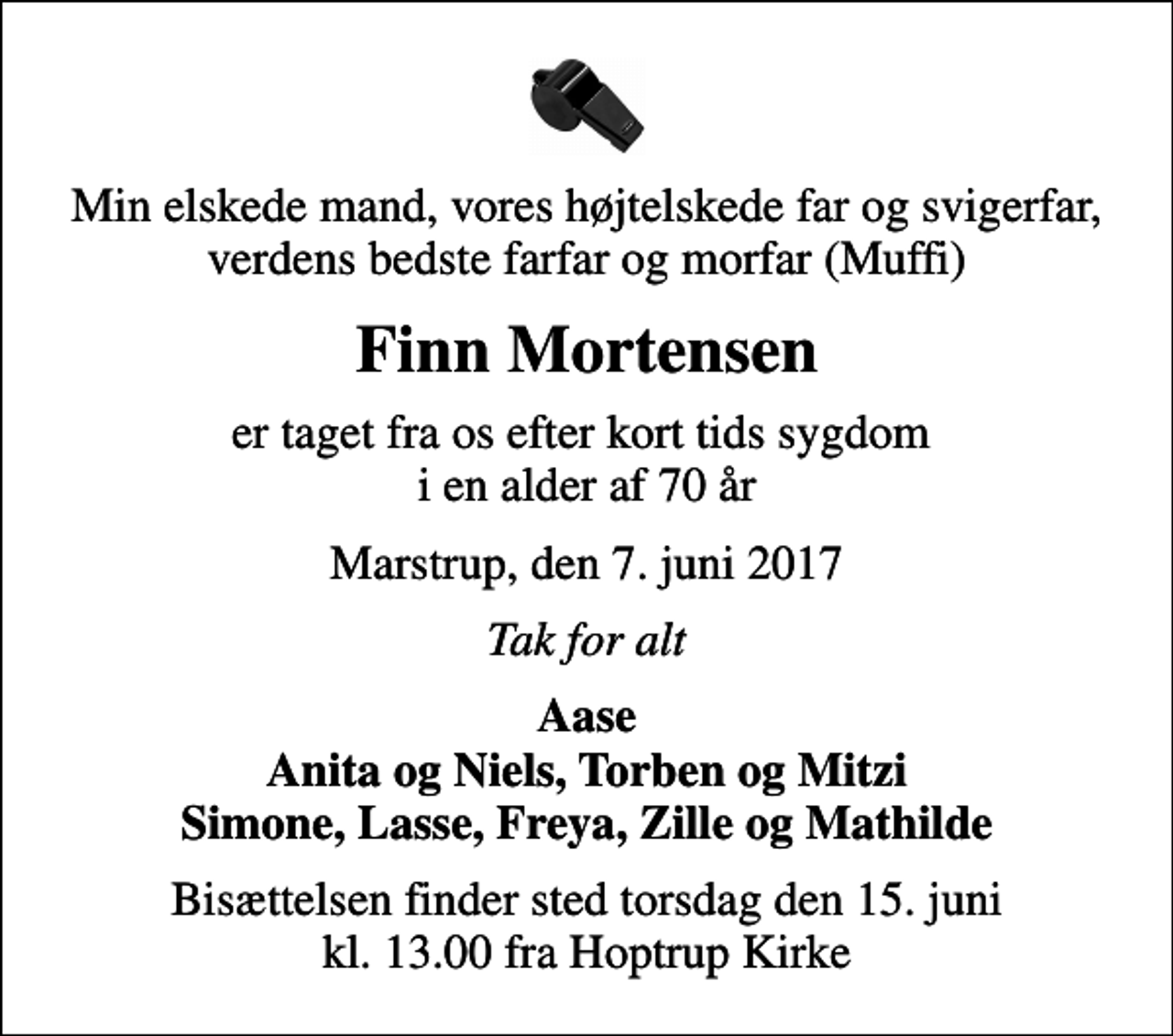 <p>Min elskede mand, vores højtelskede far og svigerfar, verdens bedste farfar og morfar (Muffi)<br />Finn Mortensen<br />er taget fra os efter kort tids sygdom i en alder af 70 år<br />Marstrup, den 7. juni 2017<br />Tak for alt<br />Aase Anita og Niels, Torben og Mitzi Simone, Lasse, Freya, Zille og Mathilde<br />Bisættelsen finder sted torsdag den 15. juni kl. 13.00 fra Hoptrup Kirke</p>
