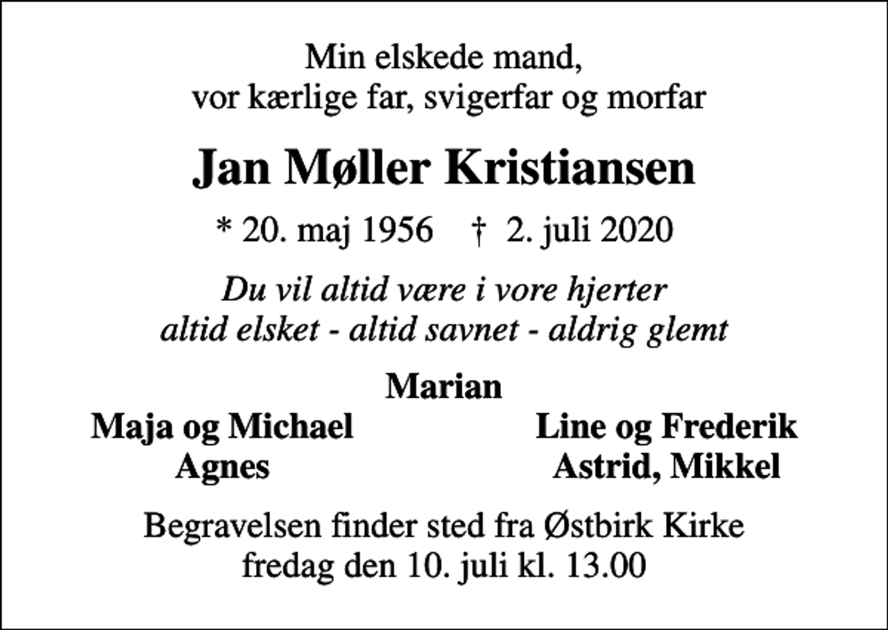 <p>Min elskede mand, vor kærlige far, svigerfar og morfar<br />Jan Møller Kristiansen<br />* 20. maj 1956 ✝ 2. juli 2020<br />Du vil altid være i vore hjerter altid elsket - altid savnet - aldrig glemt<br />Marian<br />Maja og Michael<br />Line og Frederik<br />Agnes<br />Astrid, Mikkel<br />Begravelsen finder sted fra Østbirk Kirke fredag den 10. juli kl. 13.00</p>