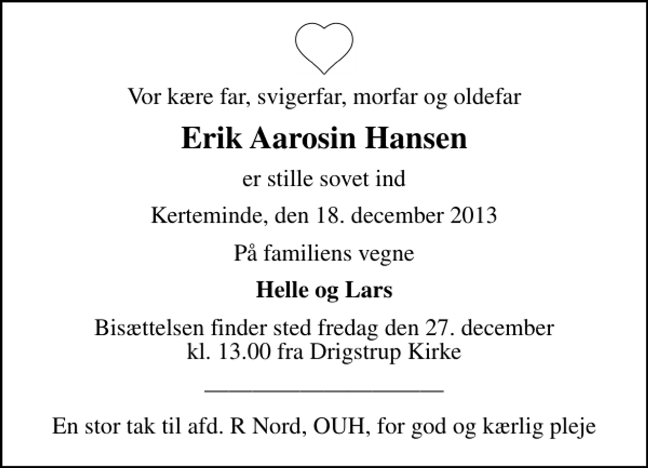 <p>Vor kære far, svigerfar, morfar og oldefar<br />Erik Aarosin Hansen<br />er stille sovet ind<br />Kerteminde, den 18. december 2013<br />På familiens vegne<br />Helle og Lars<br />Bisættelsen finder sted fredag den 27. december kl. 13.00 fra Drigstrup Kirke<br />En stor tak til afd. R Nord, OUH, for god og kærlig pleje</p>